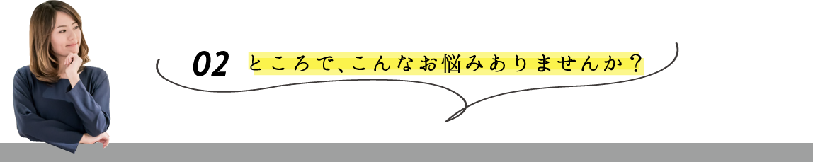 02 ところでこんなお悩みありませんか?